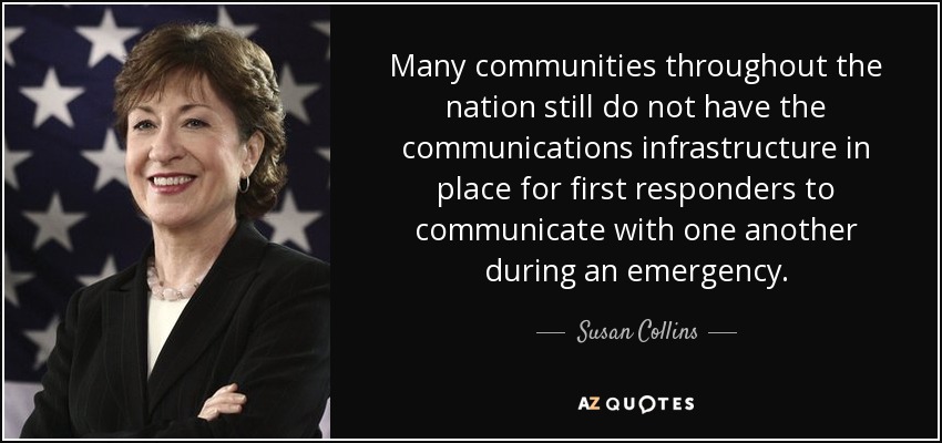 Many communities throughout the nation still do not have the communications infrastructure in place for first responders to communicate with one another during an emergency. - Susan Collins