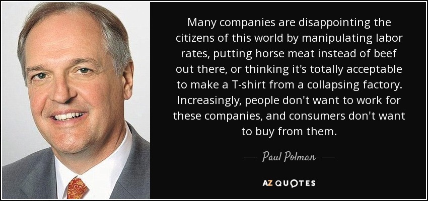 Many companies are disappointing the citizens of this world by manipulating labor rates, putting horse meat instead of beef out there, or thinking it's totally acceptable to make a T-shirt from a collapsing factory. Increasingly, people don't want to work for these companies, and consumers don't want to buy from them. - Paul Polman
