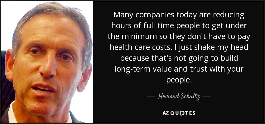 Many companies today are reducing hours of full-time people to get under the minimum so they don't have to pay health care costs. I just shake my head because that's not going to build long-term value and trust with your people. - Howard Schultz