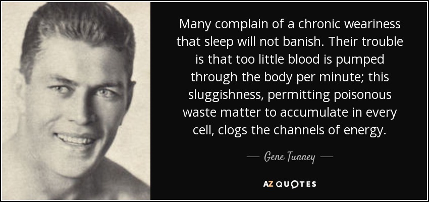 Many complain of a chronic weariness that sleep will not banish. Their trouble is that too little blood is pumped through the body per minute; this sluggishness, permitting poisonous waste matter to accumulate in every cell, clogs the channels of energy. - Gene Tunney