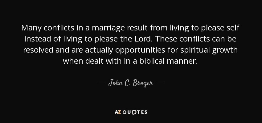 Many conflicts in a marriage result from living to please self instead of living to please the Lord. These conflicts can be resolved and are actually opportunities for spiritual growth when dealt with in a biblical manner. - John C. Broger