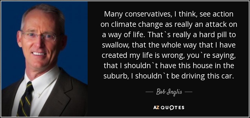 Many conservatives, I think, see action on climate change as really an attack on a way of life. That`s really a hard pill to swallow, that the whole way that I have created my life is wrong, you`re saying, that I shouldn`t have this house in the suburb, I shouldn`t be driving this car. - Bob Inglis