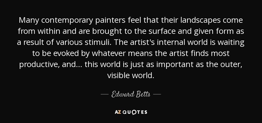 Many contemporary painters feel that their landscapes come from within and are brought to the surface and given form as a result of various stimuli. The artist's internal world is waiting to be evoked by whatever means the artist finds most productive, and... this world is just as important as the outer, visible world. - Edward Betts