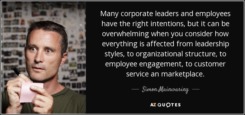 Many corporate leaders and employees have the right intentions, but it can be overwhelming when you consider how everything is affected from leadership styles, to organizational structure, to employee engagement, to customer service an marketplace. - Simon Mainwaring