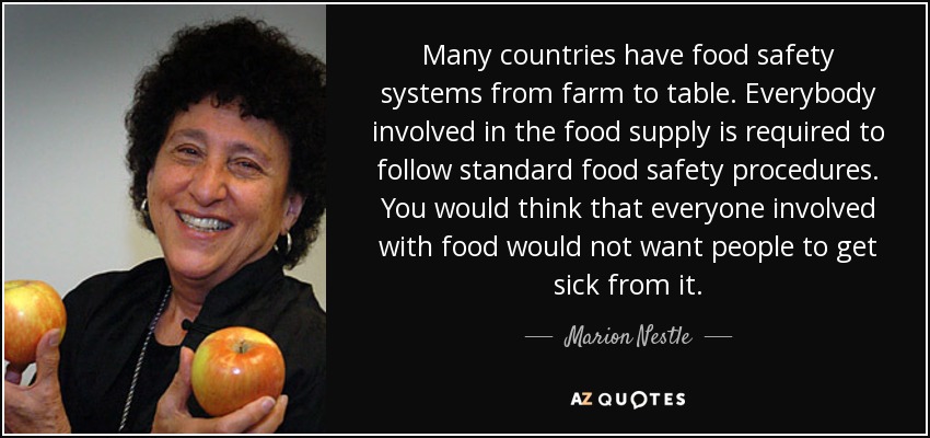Many countries have food safety systems from farm to table. Everybody involved in the food supply is required to follow standard food safety procedures. You would think that everyone involved with food would not want people to get sick from it. - Marion Nestle