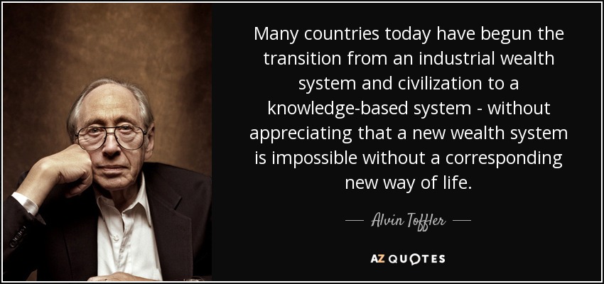 Many countries today have begun the transition from an industrial wealth system and civilization to a knowledge-based system - without appreciating that a new wealth system is impossible without a corresponding new way of life. - Alvin Toffler