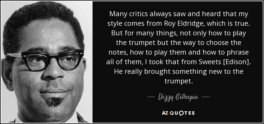 Many critics always saw and heard that my style comes from Roy Eldridge, which is true. But for many things, not only how to play the trumpet but the way to choose the notes, how to play them and how to phrase all of them, I took that from Sweets [Edison]. He really brought something new to the trumpet. - Dizzy Gillespie