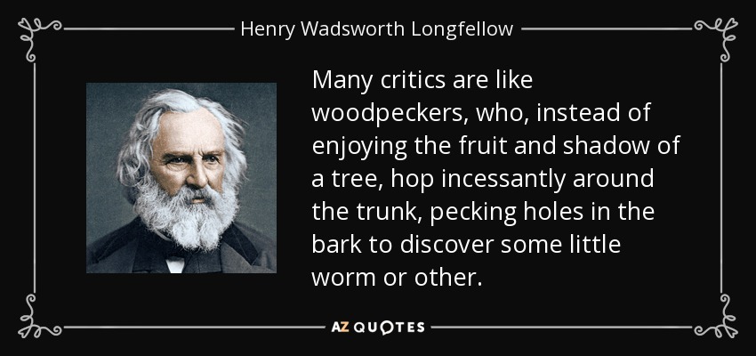 Many critics are like woodpeckers, who, instead of enjoying the fruit and shadow of a tree, hop incessantly around the trunk, pecking holes in the bark to discover some little worm or other. - Henry Wadsworth Longfellow