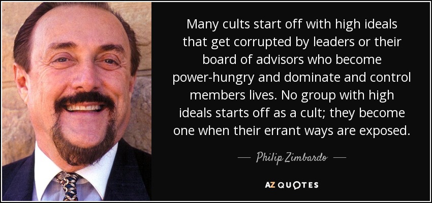 Many cults start off with high ideals that get corrupted by leaders or their board of advisors who become power-hungry and dominate and control members lives. No group with high ideals starts off as a cult; they become one when their errant ways are exposed. - Philip Zimbardo