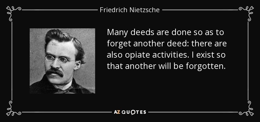 Many deeds are done so as to forget another deed: there are also opiate activities. I exist so that another will be forgotten. - Friedrich Nietzsche