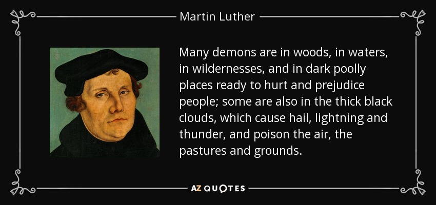Many demons are in woods, in waters, in wildernesses, and in dark poolly places ready to hurt and prejudice people; some are also in the thick black clouds, which cause hail, lightning and thunder, and poison the air, the pastures and grounds. - Martin Luther