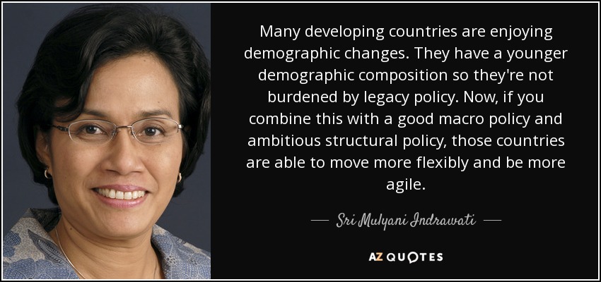 Many developing countries are enjoying demographic changes. They have a younger demographic composition so they're not burdened by legacy policy. Now, if you combine this with a good macro policy and ambitious structural policy, those countries are able to move more flexibly and be more agile. - Sri Mulyani Indrawati