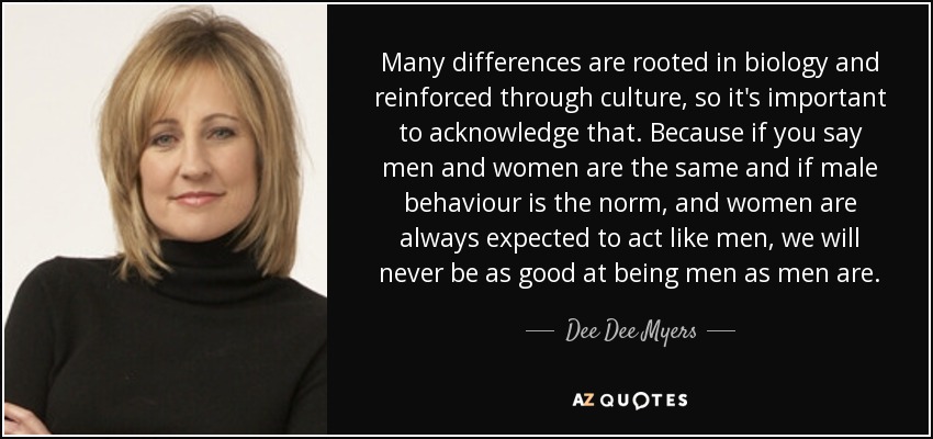 Many differences are rooted in biology and reinforced through culture, so it's important to acknowledge that. Because if you say men and women are the same and if male behaviour is the norm, and women are always expected to act like men, we will never be as good at being men as men are. - Dee Dee Myers