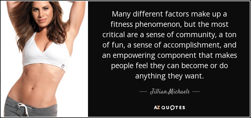 Many different factors make up a fitness phenomenon, but the most critical are a sense of community, a ton of fun, a sense of accomplishment, and an empowering component that makes people feel they can become or do anything they want. - Jillian Michaels
