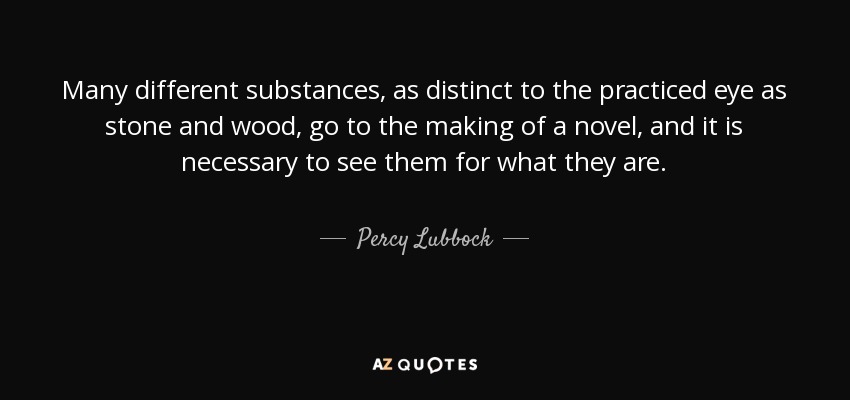 Many different substances, as distinct to the practiced eye as stone and wood, go to the making of a novel, and it is necessary to see them for what they are. - Percy Lubbock