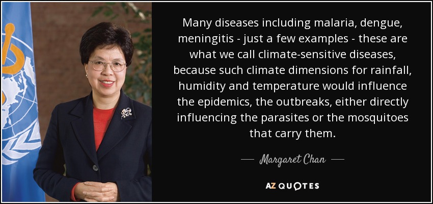 Many diseases including malaria, dengue, meningitis - just a few examples - these are what we call climate-sensitive diseases, because such climate dimensions for rainfall, humidity and temperature would influence the epidemics, the outbreaks, either directly influencing the parasites or the mosquitoes that carry them. - Margaret Chan