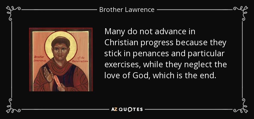 Many do not advance in Christian progress because they stick in penances and particular exercises, while they neglect the love of God, which is the end. - Brother Lawrence