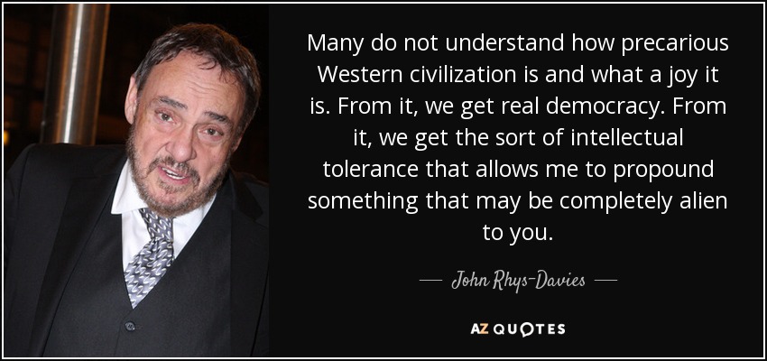 Many do not understand how precarious Western civilization is and what a joy it is. From it, we get real democracy. From it, we get the sort of intellectual tolerance that allows me to propound something that may be completely alien to you. - John Rhys-Davies