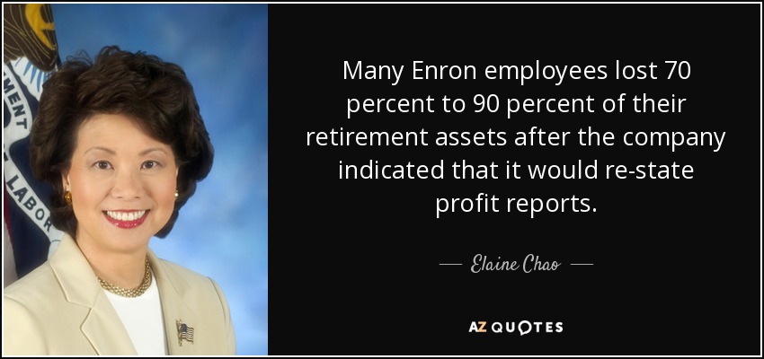 Many Enron employees lost 70 percent to 90 percent of their retirement assets after the company indicated that it would re-state profit reports. - Elaine Chao