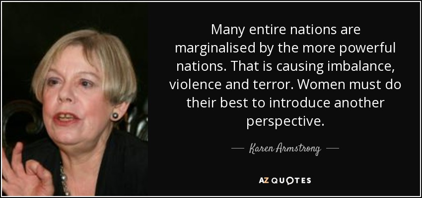 Many entire nations are marginalised by the more powerful nations. That is causing imbalance, violence and terror. Women must do their best to introduce another perspective. - Karen Armstrong
