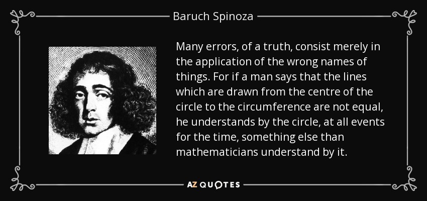 Many errors, of a truth, consist merely in the application of the wrong names of things. For if a man says that the lines which are drawn from the centre of the circle to the circumference are not equal, he understands by the circle, at all events for the time, something else than mathematicians understand by it. - Baruch Spinoza