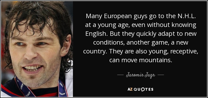 Many European guys go to the N.H.L. at a young age, even without knowing English. But they quickly adapt to new conditions, another game, a new country. They are also young, receptive, can move mountains. - Jaromir Jagr