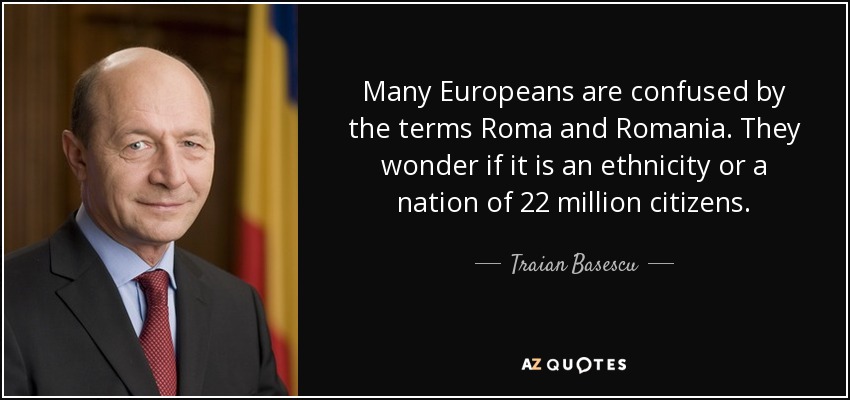 Many Europeans are confused by the terms Roma and Romania. They wonder if it is an ethnicity or a nation of 22 million citizens. - Traian Basescu