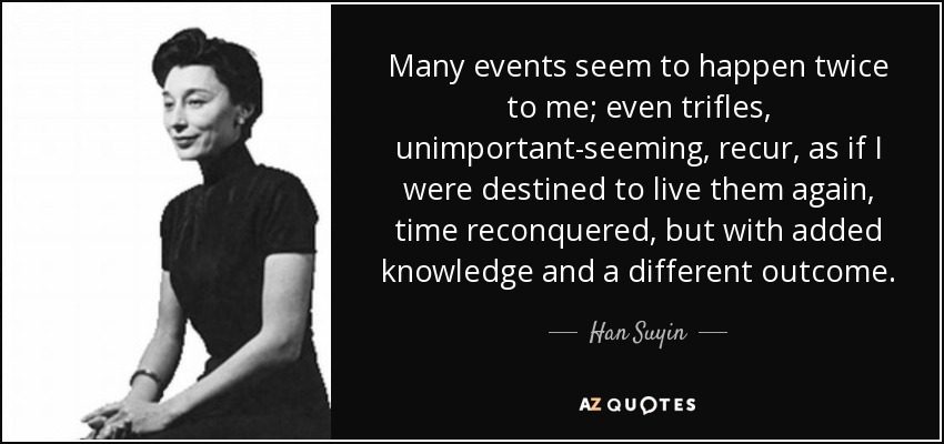 Many events seem to happen twice to me; even trifles, unimportant-seeming, recur, as if I were destined to live them again, time reconquered, but with added knowledge and a different outcome. - Han Suyin