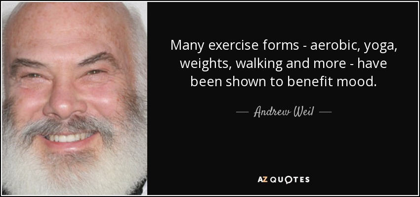 Many exercise forms - aerobic, yoga, weights, walking and more - have been shown to benefit mood. - Andrew Weil