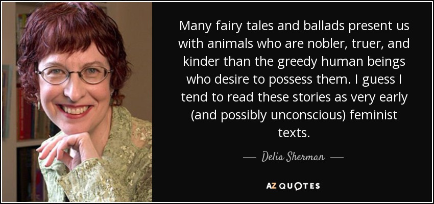 Many fairy tales and ballads present us with animals who are nobler, truer, and kinder than the greedy human beings who desire to possess them. I guess I tend to read these stories as very early (and possibly unconscious) feminist texts. - Delia Sherman