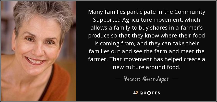 Many families participate in the Community Supported Agriculture movement, which allows a family to buy shares in a farmer's produce so that they know where their food is coming from, and they can take their families out and see the farm and meet the farmer. That movement has helped create a new culture around food. - Frances Moore Lappé