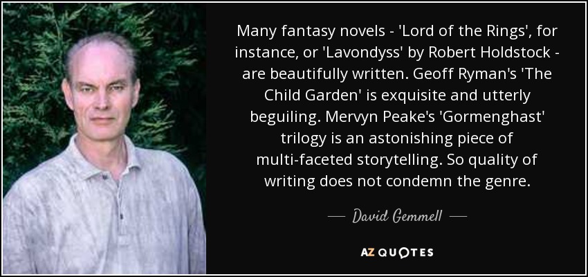 Many fantasy novels - 'Lord of the Rings', for instance, or 'Lavondyss' by Robert Holdstock - are beautifully written. Geoff Ryman's 'The Child Garden' is exquisite and utterly beguiling. Mervyn Peake's 'Gormenghast' trilogy is an astonishing piece of multi-faceted storytelling. So quality of writing does not condemn the genre. - David Gemmell