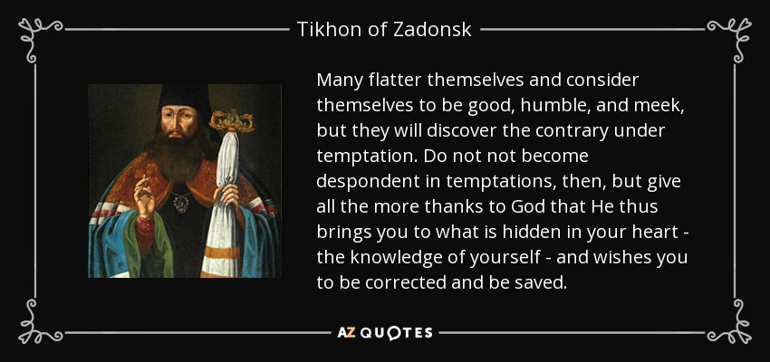 Many flatter themselves and consider themselves to be good, humble, and meek, but they will discover the contrary under temptation. Do not not become despondent in temptations, then, but give all the more thanks to God that He thus brings you to what is hidden in your heart - the knowledge of yourself - and wishes you to be corrected and be saved. - Tikhon of Zadonsk