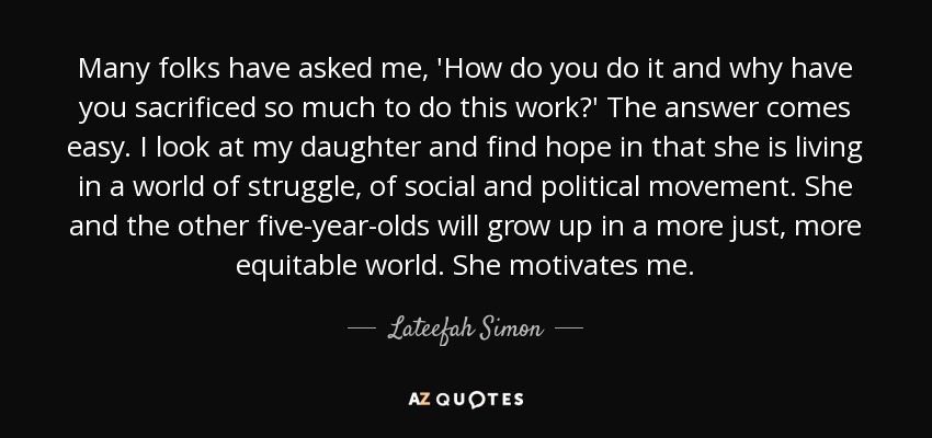 Many folks have asked me, 'How do you do it and why have you sacrificed so much to do this work?' The answer comes easy. I look at my daughter and find hope in that she is living in a world of struggle, of social and political movement. She and the other five-year-olds will grow up in a more just, more equitable world. She motivates me. - Lateefah Simon