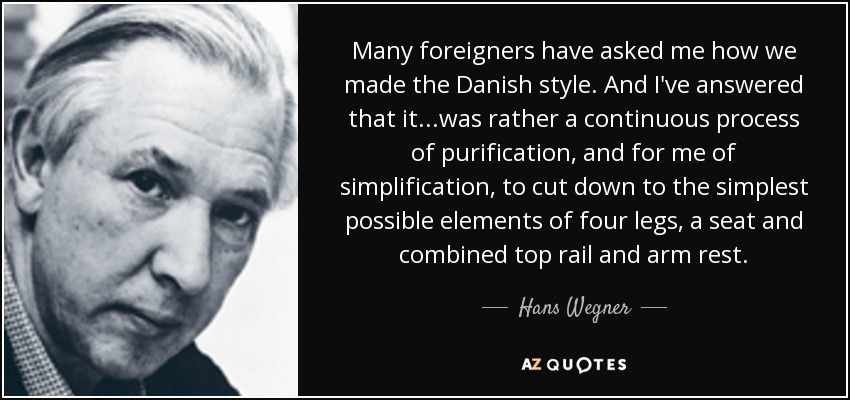 Many foreigners have asked me how we made the Danish style. And I've answered that it...was rather a continuous process of purification, and for me of simplification, to cut down to the simplest possible elements of four legs, a seat and combined top rail and arm rest. - Hans Wegner
