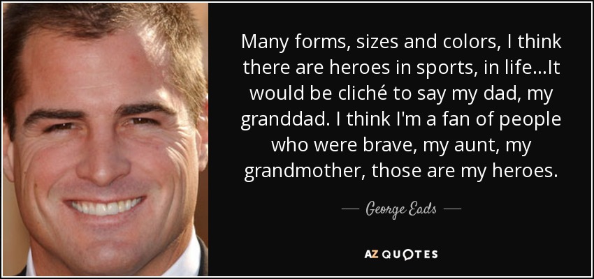 Many forms, sizes and colors, I think there are heroes in sports, in life...It would be cliché to say my dad, my granddad. I think I'm a fan of people who were brave, my aunt, my grandmother, those are my heroes. - George Eads