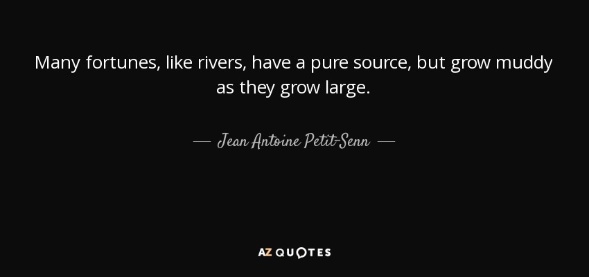 Many fortunes, like rivers, have a pure source, but grow muddy as they grow large. - Jean Antoine Petit-Senn