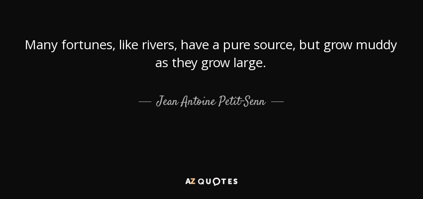 Many fortunes, like rivers, have a pure source, but grow muddy as they grow large. - Jean Antoine Petit-Senn