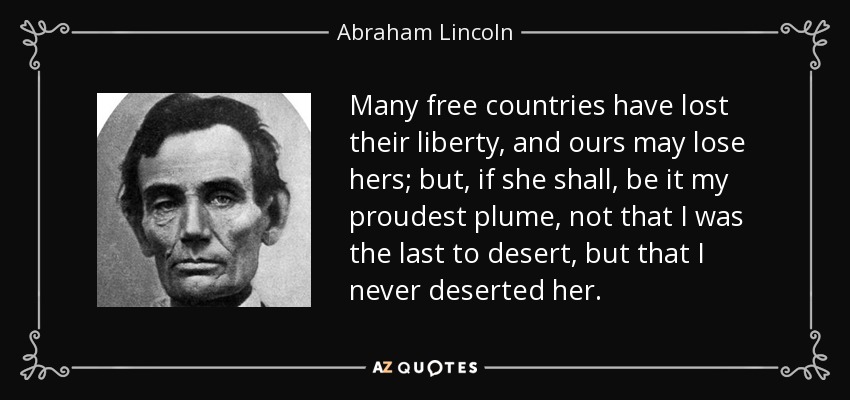 Many free countries have lost their liberty, and ours may lose hers; but, if she shall, be it my proudest plume, not that I was the last to desert, but that I never deserted her. - Abraham Lincoln