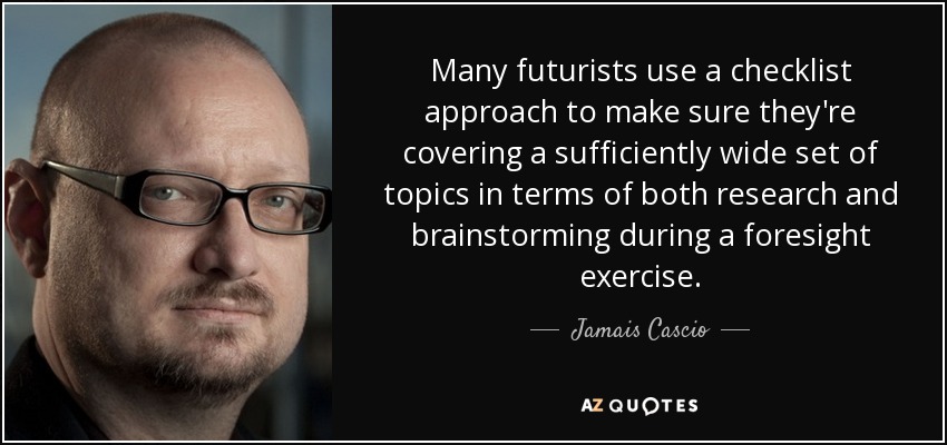 Many futurists use a checklist approach to make sure they're covering a sufficiently wide set of topics in terms of both research and brainstorming during a foresight exercise. - Jamais Cascio