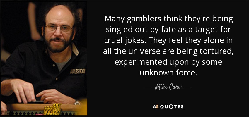 Many gamblers think they're being singled out by fate as a target for cruel jokes. They feel they alone in all the universe are being tortured, experimented upon by some unknown force. - Mike Caro