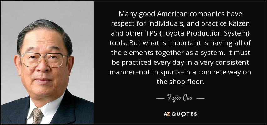 Many good American companies have respect for individuals, and practice Kaizen and other TPS {Toyota Production System} tools. But what is important is having all of the elements together as a system. It must be practiced every day in a very consistent manner–not in spurts–in a concrete way on the shop floor. - Fujio Cho