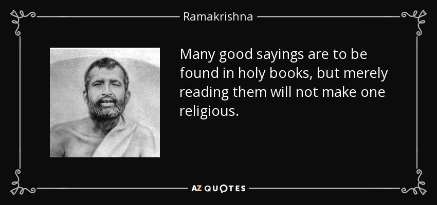 Many good sayings are to be found in holy books, but merely reading them will not make one religious. - Ramakrishna