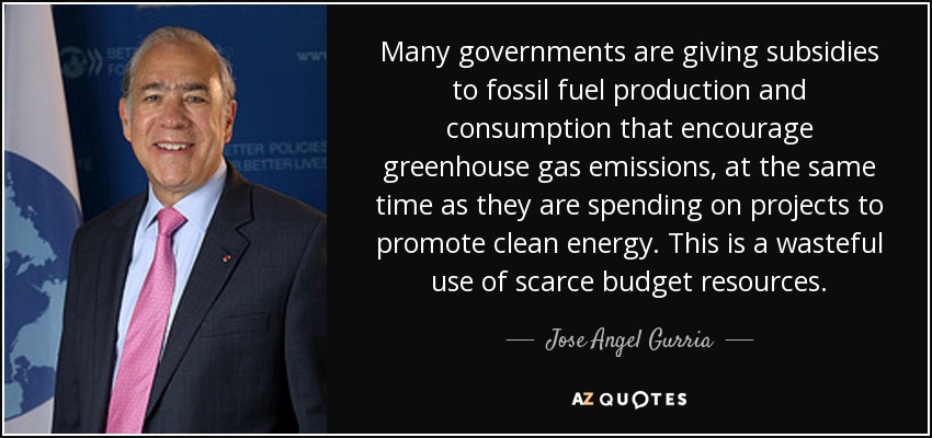 Many governments are giving subsidies to fossil fuel production and consumption that encourage greenhouse gas emissions, at the same time as they are spending on projects to promote clean energy. This is a wasteful use of scarce budget resources. - Jose Angel Gurria
