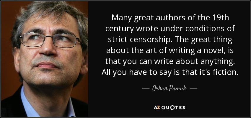 Many great authors of the 19th century wrote under conditions of strict censorship. The great thing about the art of writing a novel, is that you can write about anything. All you have to say is that it's fiction. - Orhan Pamuk