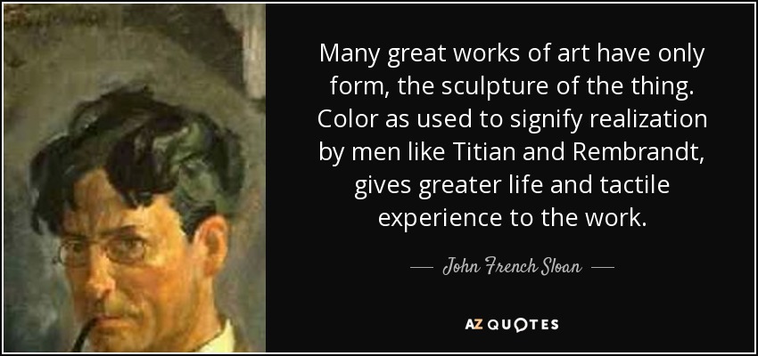 Many great works of art have only form, the sculpture of the thing. Color as used to signify realization by men like Titian and Rembrandt, gives greater life and tactile experience to the work. - John French Sloan