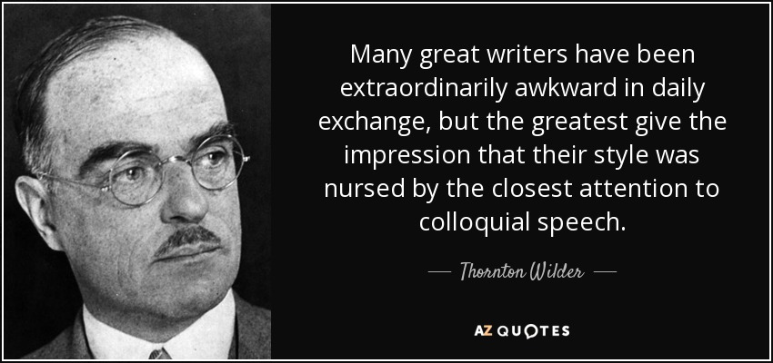 Many great writers have been extraordinarily awkward in daily exchange, but the greatest give the impression that their style was nursed by the closest attention to colloquial speech. - Thornton Wilder