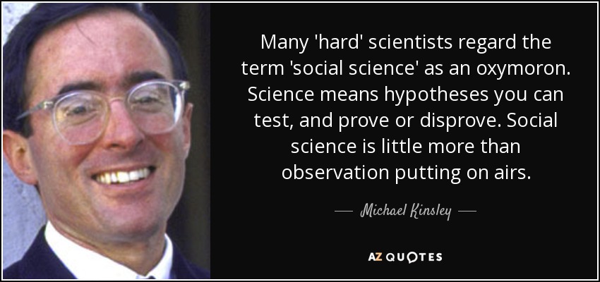 Many 'hard' scientists regard the term 'social science' as an oxymoron. Science means hypotheses you can test, and prove or disprove. Social science is little more than observation putting on airs. - Michael Kinsley