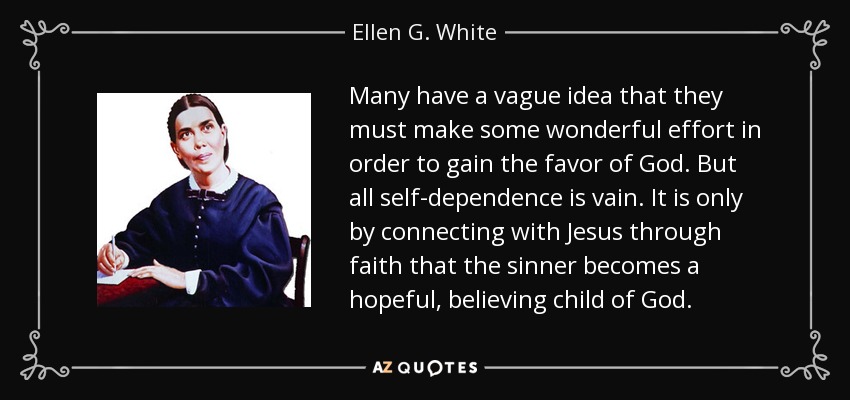 Many have a vague idea that they must make some wonderful effort in order to gain the favor of God. But all self-dependence is vain. It is only by connecting with Jesus through faith that the sinner becomes a hopeful, believing child of God. - Ellen G. White