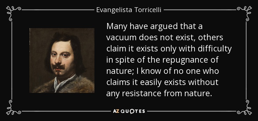 Many have argued that a vacuum does not exist, others claim it exists only with difficulty in spite of the repugnance of nature; I know of no one who claims it easily exists without any resistance from nature. - Evangelista Torricelli